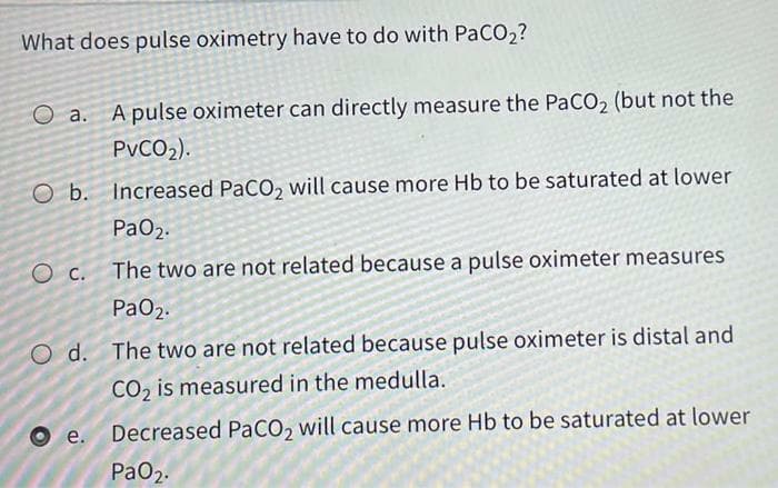 What does pulse oximetry have to do with PaCO2?
а.
A pulse oximeter can directly measure the PaCO2 (but not the
PVCO2).
O b. Increased PaCO, will cause more Hb to be saturated at lower
PaO2.
The two are not related because a pulse oximeter measures
PaO2.
O d. The two are not related because pulse oximeter is distal and
CO, is measured in the medulla.
e.
Decreased PACO, will cause more Hb to be saturated at lower
PaO2.
