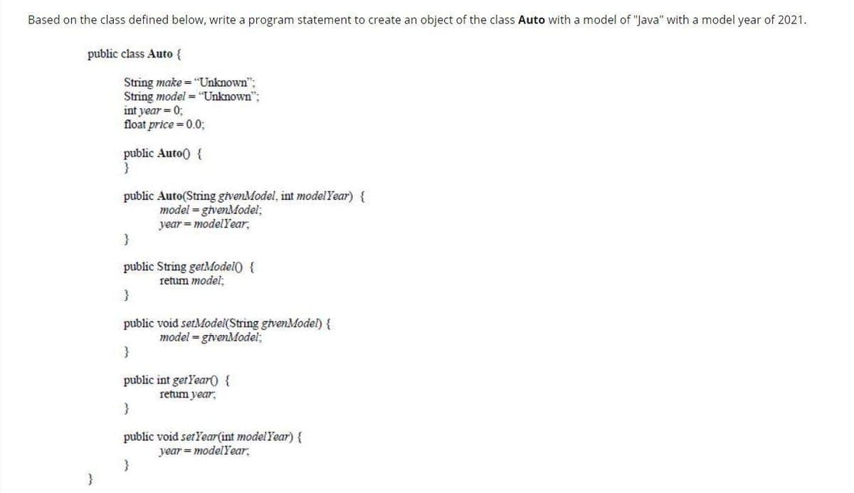 Based on the class defined below, write a program statement to create an object of the class Auto with a model of "Java" with a model year of 2021.
public class Auto {
String make = "Unknown":
String model = "Unknown":
int year = 0;
float price = 0.0;
public Auto() {
}
public Auto(String givenModel, int model Year) {
model = givenModel;
year = modelYear,
public String getModel) {
retum model;
public void setModel(String givenModel) {
model = givenModel;
public int gerYearO {
retum year,
}
public void setYear(int modelYear) {
year = modelYear,
