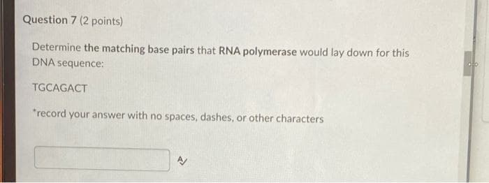 Question 7 (2 points)
Determine the matching base pairs that RNA polymerase would lay down for this
DNA sequence:
TGCAGACT
*record your answer with no spaces, dashes, or other characters
