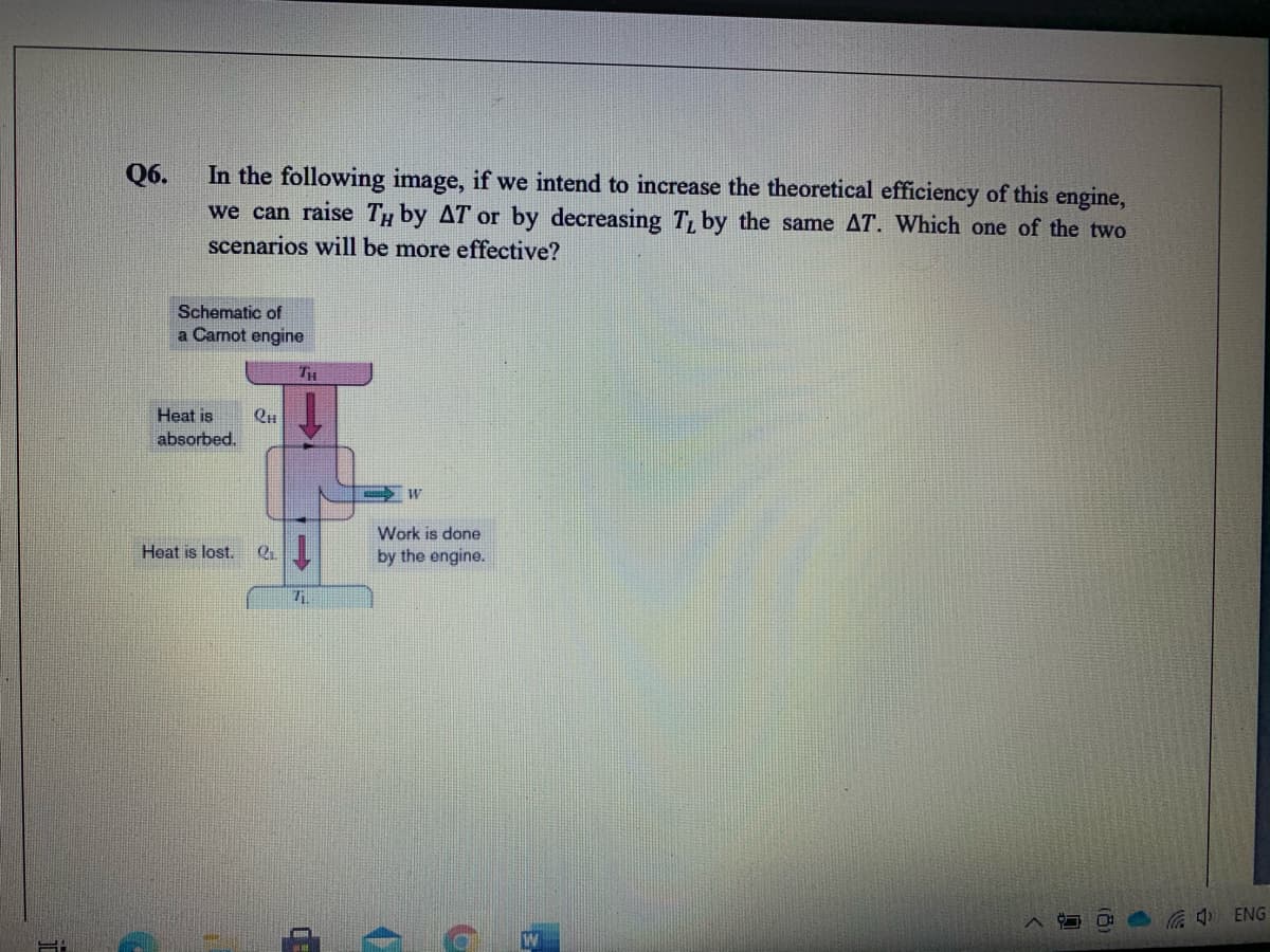 In the following image, if we intend to increase the theoretical efficiency of this engine,
we can raise Ty by AT or by decreasing T, by the same AT. Which one of the two
scenarios will be more effective?
Q6.
Schematic of
a Carnot engine
TH
Heat is
absorbed.
Work is done
1.
Heat is lost.
by the engine.
A ENG
