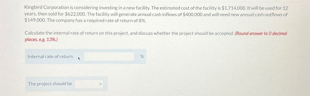Kingbird Corporation is considering investing in a new facility. The estimated cost of the facility is $1,714,000. It will be used for 12
years, then sold for $622,000. The facility will generate annual cash inflows of $400,000 and will need new annual cash outflows of
$149,000. The company has a required rate of return of 8%.
Calculate the internal rate of return on this project, and discuss whether the project should be accepted. (Round answer to O decimal
places, eg. 13%)
Internal rate of return
The project should be
%