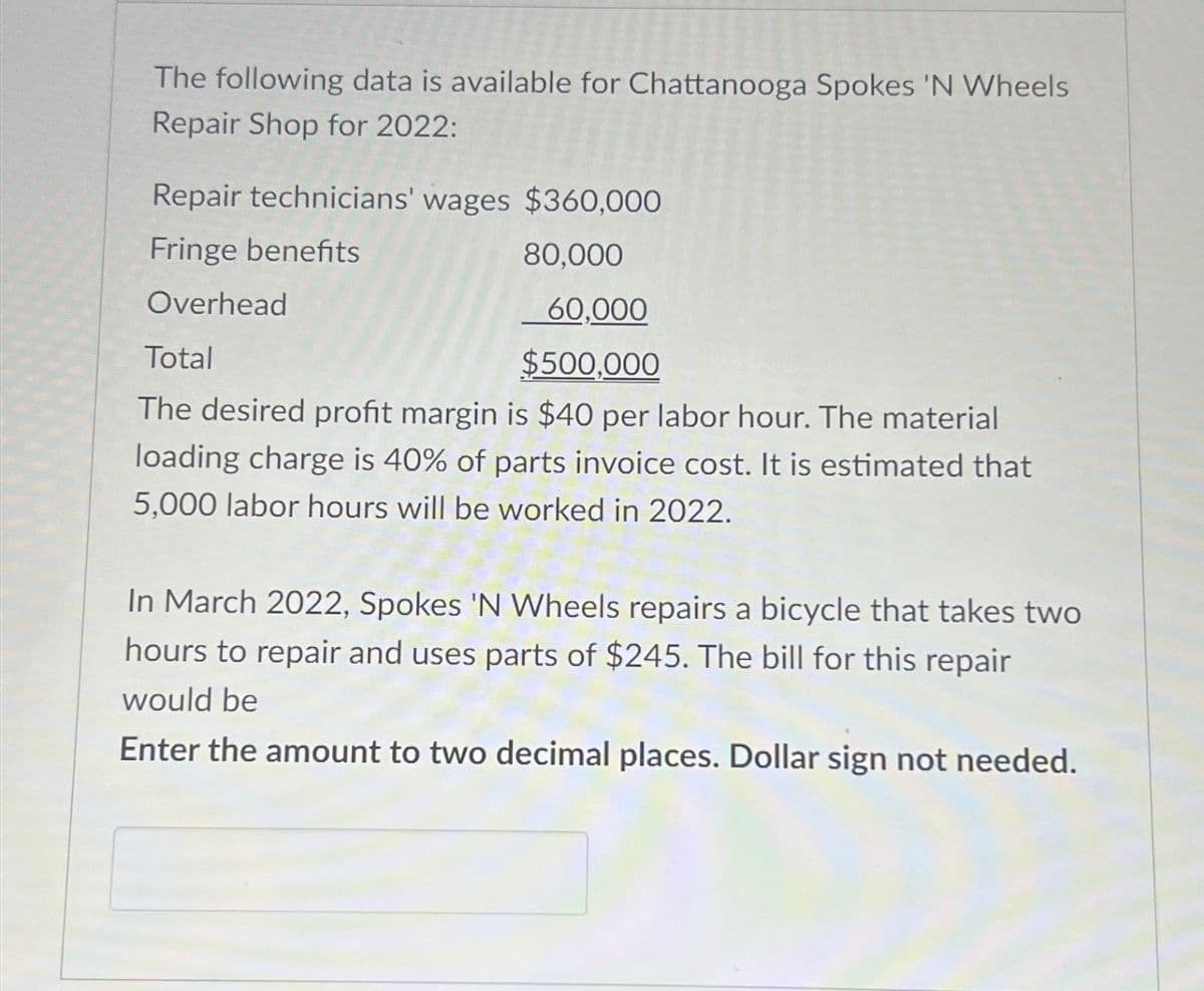 The following data is available for Chattanooga Spokes 'N Wheels
Repair Shop for 2022:
Repair technicians' wages $360,000
Fringe benefits
Overhead
Total
80,000
60,000
$500,000
The desired profit margin is $40 per labor hour. The material
loading charge is 40% of parts invoice cost. It is estimated that
5,000 labor hours will be worked in 2022.
In March 2022, Spokes 'N Wheels repairs a bicycle that takes two
hours to repair and uses parts of $245. The bill for this repair
would be
Enter the amount to two decimal places. Dollar sign not needed.