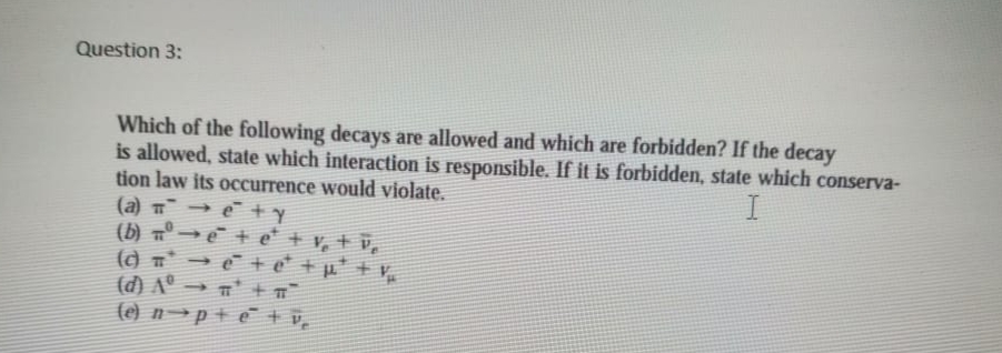 Question 3:
Which of the following decays are allowed and which are forbidden? If the decay
is allowed, state which interaction is responsible. If it is forbidden, state which conserva-
tion law its occurrence would violate.
(a) → e +y
(b) ° → e + e + v, + v,
(a T → e + e* + µ* + v
(d) Aº → n' + n
(e) n →p+ e + v,
I

