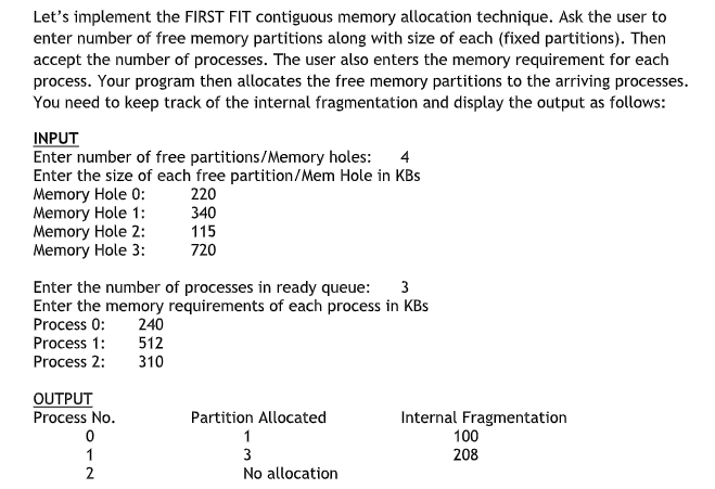 Let's implement the FIRST FIT contiguous memory allocation technique. Ask the user to
enter number of free memory partitions along with size of each (fixed partitions). Then
accept the number of processes. The user also enters the memory requirement for each
process. Your program then allocates the free memory partitions to the arriving processes.
You need to keep track of the internal fragmentation and display the output as follows:
INPUT
Enter number of free partitions/Memory holes: 4
Enter the size of each free partition/Mem Hole in KBs
Memory Hole 0:
220
Memory Hole 1:
340
Memory Hole 2:
115
Memory Hole 3:
720
Enter the number of processes in ready queue: 3
Enter the memory requirements of each process in KBS
Process 0: 240
Process 1:
512
Process 2:
310
OUTPUT
Process No.
0
1
2
Partition Allocated
1
3
No allocation
Internal Fragmentation
100
208
