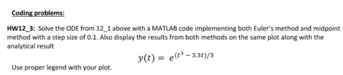 Coding problems:
HW12_3: Solve the ODE from 12_1 above with a MATLAB code implementing both Euler's method and midpoint
method with a step size of 0.1. Also display the results from both methods on the same plot along with the
analytical result
y(t) = e(t³-3.3t)/3
Use proper legend with your plot.