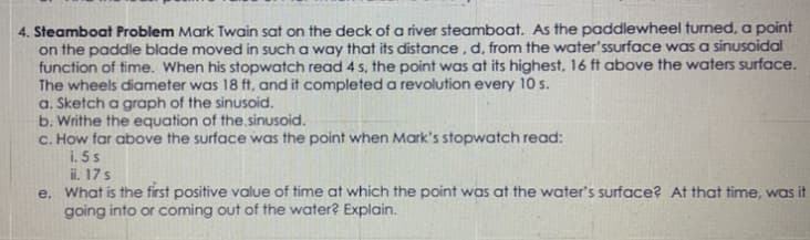 4. Steamboat Problem Mark Twain sat on the deck of a river steamboat. As the paddlewheel turned, a point
on the paddle blade moved in such a way that its distance , d, from the water'ssurface was a sinusoidal
function of time. When his stopwatch read 4 s, the point was at its highest, 16 ft above the waters surface.
The wheels diameter was 18 ft, and it completed a revolution every 10 s.
a. Sketch a graph of the sinusoid.
b. Writhe the equation of the sinusoid.
C. How far above the surface was the point when Mark's stopwatch read:
i. 5 s
ii. 17s
e. What is the first positive value of time at which the point was at the water's surface? At that time, was it
going into or coming out of the water? Explain.
