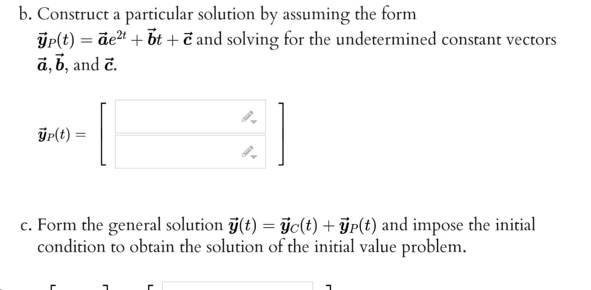 b. Construct a particular solution by assuming the form
ýp(t) = det + bt + č and solving for the undetermined constant vectors
a, b, and č.
ýp(t) =
c. Form the general solution j(t) = ýc(t) + ÿp(t) and impose the initial
condition to obtain the solution of the initial value problem.
%3D
