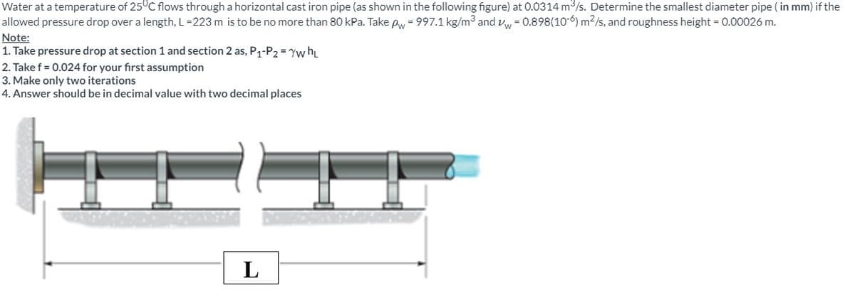 Water at a temperature of 25°C flows through a horizontal cast iron pipe (as shown in the following figure) at 0.0314 m³/s. Determine the smallest diameter pipe (in mm) if the
allowed pressure drop over a length, L=223 m is to be no more than 80 kPa. Take pw = 997.1 kg/m³ and w = 0.898(10-6) m²/s, and roughness height = 0.00026 m.
Note:
1. Take pressure drop at section 1 and section 2 as, P1-P2 = yw hL
2. Take f = 0.024 for your first assumption
3. Make only two iterations
4. Answer should be in decimal value with two decimal places
L