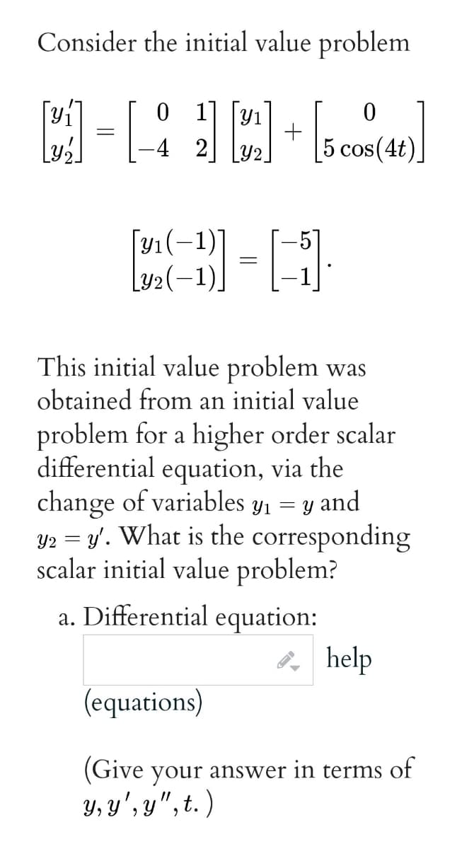 Consider the initial value problem
1| |Y1
-4 2
5 cos(4t)
[y1(-1)]
Ly2(-1).
This initial value problem was
obtained from an initial value
problem for a higher order scalar
differential equation, via the
change of variables y1 = y and
Y2 = y'. What is the corresponding
scalar initial value problem?
a. Differential equation:
2, help
(equations)
(Give your answer in terms of
บ. บ , ข", t.)
