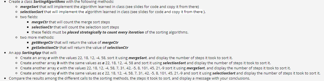 • Create a class SortingAlgorithms with the following methods:
o mergeSort that will implement the algorithm learned in class (see slides for code and copy it from there)
o selectionSort that will implement the algorithm learned in class (see slides for code and copy it from there ).
o two fields:
• mergeCtr that will count the merge sort steps
selectionCtr that will count the selection sort steps
• these fields must be placed strategically to count every iteration of the sorting algorithms.
o two more methods:
· getMergeCtr that will return the value of mergeCtr
. getselectionCtr that will return the value of selectionctr
• An app SortingApp that will:
o Create an array a with the values 22, 18, 12, -4, 58, sort it using mergeSort, and display the number of steps it took to sort it.
o Create another array b with the same values as a 22, 18, 12, -4, 58 and sort it using selectionSort and display the number of steps it took to sort it.
o Create another array c with the values 22, 18, 12, -4, 58, 7, 31, 42, -5, 8, 101, 45, 21,-9 sort it using mergeSort, and display the number of steps it took to sort it.
o Create another array d with the same values as c 22, 18, 12, -4, 58, 7, 31, 42, -5, 8, 101, 45, 21,-9 and sort it using selectionSort and display the number of steps it took to sort it.
• Compare the results among the different calls to the sorting methods, the steps it took to sort, and display a message with your conclusions.
