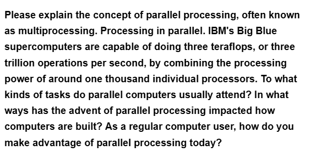 Please explain the concept of parallel processing, often known
as multiprocessing. Processing in parallel. IBM's Big Blue
supercomputers are capable of doing three teraflops, or three
trillion operations per second, by combining the processing
power of around one thousand individual processors. To what
kinds of tasks do parallel computers usually attend? In what
ways has the advent of parallel processing impacted how
computers are built? As a regular computer user, how do you
make advantage of parallel processing today?