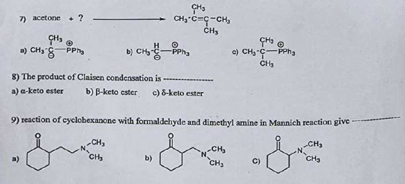 CH3
CHy°C=C-CH3
CH3
7) acetone + ?
CH3 @
CH3
a) CH3 - PPh3
PPh3
c) CH3-C-PPh3
CH3
8) The product of Claisen condensation is
a) a-keto ester b) B-keto ester c) 8-keto ester
9) reaction of cyclohexanone with formaldehyde and dimethyl amine in Mannich reaction give -
CH3
CH3
-CH3
b)
C)
a)
CH3
CH3
CH3