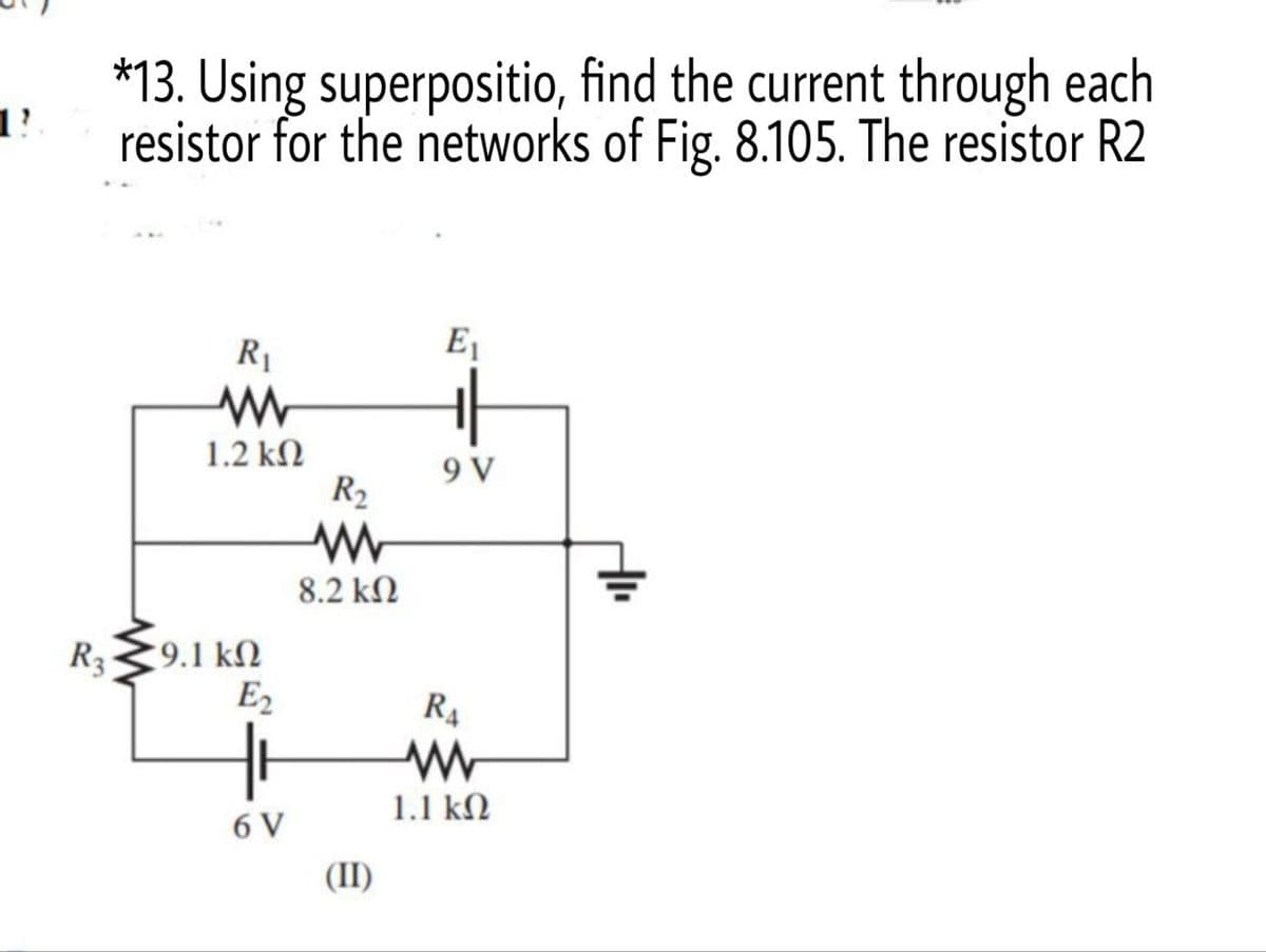 11.
R3
*13. Using superpositio, find the current through each
resistor for the networks of Fig. 8.105. The resistor R2
E₁
R₁
ww
1.2 ΚΩ
9 V
9.1 ΚΩ
E₂
6 V
R₂
ww
8.2 ΚΩ
(II)
R₁
1.1 ΚΩ