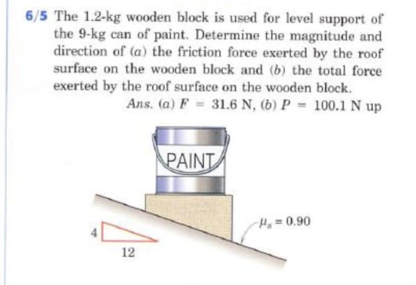 6/5 The 1.2-kg wooden block is used for level support of
the 9-kg can of paint. Determine the magnitude and
direction of (a) the friction force exerted by the roof
surface on the wooden block and (b) the total force
exerted by the roof surface on the wooden block.
Ans. (a) F = 31.6 N, (b) P 100.1 N up
%3D
PAINT
H=0,90
12
