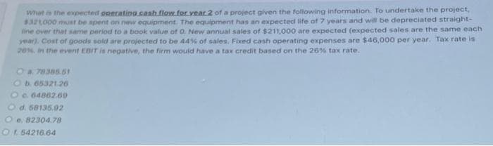 What is the expected operating cash flow for year 2 of a project given the following information. To undertake the project,
$321,000 must be spent on new equipment. The equipment has an expected life of 7 years and will be depreciated straight-
line over that same period to a book value of 0. New annual sales of $211,000 are expected (expected sales are the same each
year). Cost of goods sold are projected to be 44% of sales, Fixed cash operating expenses are $46,000 per year. Tax rate is
26%, in the event EBIT is negative, the firm would have a tax credit based on the 26% tax rate.
O a. 78385.51
Ob. 65321.26
Oe. 64862.69
Od. 68135.92
O e. 82304.78
Of. 54216.64