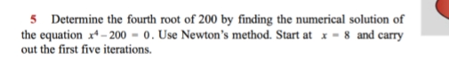 5 Determine the fourth root of 200 by finding the numerical solution of
the equation x* – 200 = 0. Use Newton's method. Start at x - 8 and carry
out the first five iterations.
