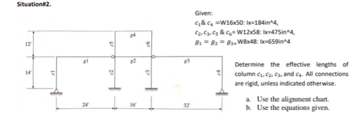 Situation#2.
Given:
c& c, =W16x50: Ix=184in^4,
C2, C3, Cg & Cg= W12x58: Ix=475in^4,
91 = 92 = 93=W8x48: bx=659in^4
12
Determine the effective lengths of
14
column c1, Cz, C3, and c4. All connections
are rigid, unless indicated otherwise.
a. Use the alignment chart.
b. Use the equations given.
24
16
32
