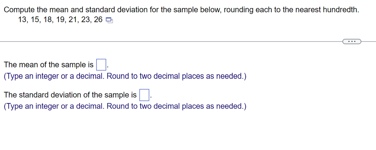 Compute the mean and standard deviation for the sample below, rounding each to the nearest hundredth.
13, 15, 18, 19, 21, 23, 26
The mean of the sample is
(Type an integer or a decimal. Round to two decimal places as needed.)
The standard deviation of the sample is
(Type an integer or a decimal. Round to two decimal places as needed.)