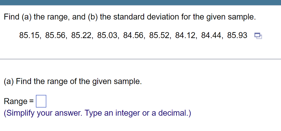 Find (a) the range, and (b) the standard deviation for the given sample.
85.15, 85.56, 85.22, 85.03, 84.56, 85.52, 84.12, 84.44, 85.93
(a) Find the range of the given sample.
Range =
(Simplify your answer. Type an integer or a decimal.)