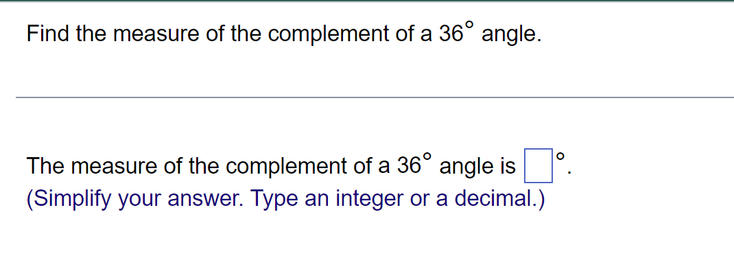 Find the measure of the complement of a 36° angle.
The measure of the complement of a 36° angle is
(Simplify your answer. Type an integer or a decimal.)
O