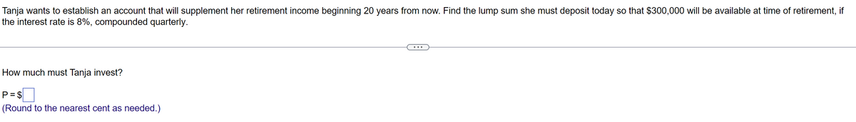 Tanja wants to establish an account that will supplement her retirement income beginning 20 years from now. Find the lump sum she must deposit today so that $300,000 will be available at time of retirement, if
the interest rate is 8%, compounded quarterly.
How much must Tanja invest?
P = $
(Round to the nearest cent as needed.)