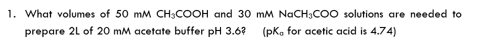 1. What volumes of 50 mM CH3COOH and 30 mM NaCH3CO0 solutions are needed to
prepare 2L of 20 mM acetate buffer pH 3.6?
(pka for acetic acid is 4.74)

