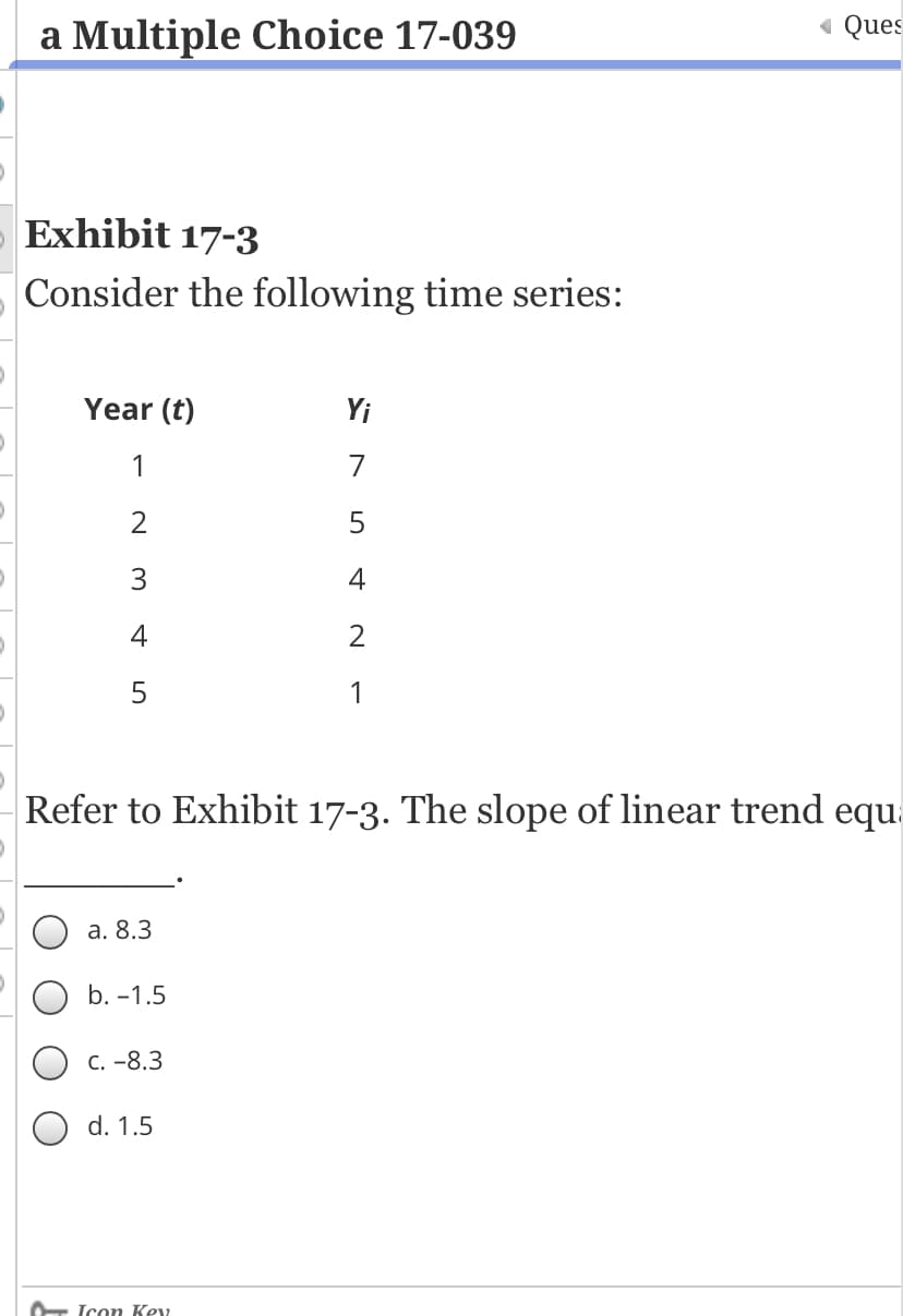 a Multiple Choice 17-039
« Ques
Exhibit 17-3
Consider the following time series:
Year (t)
Yi
4
4
Refer to Exhibit 17-3. The slope of linear trend equ.
a. 8.3
b. -1.5
C. -8.3
O d. 1.5
Icon Ke2
