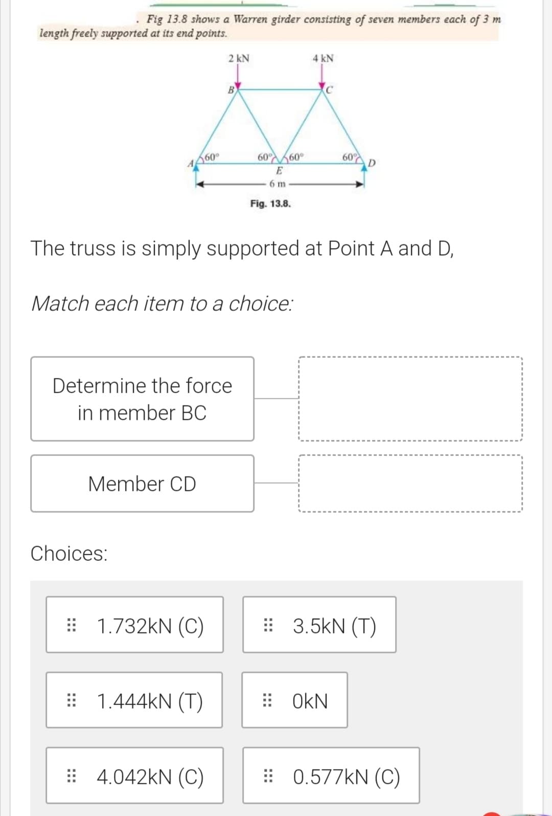 Fig 13.8 shows a Warren girder consisting of seven members each of 3 m
length freely supported at its end points.
2 kN
4 kN
B
A60°
60 60°
60 D
E
6 m
Fig. 13.8.
The truss is simply supported at Point A and D,
Match each item to a choice:
Determine the force
in member BC
Member CD
Choices:
: 1.732KN (OC)
: 3.5kN (T)
: 1.444KN (T)
: OKN
: 4.042kN (C)
: 0.577KN (C)
