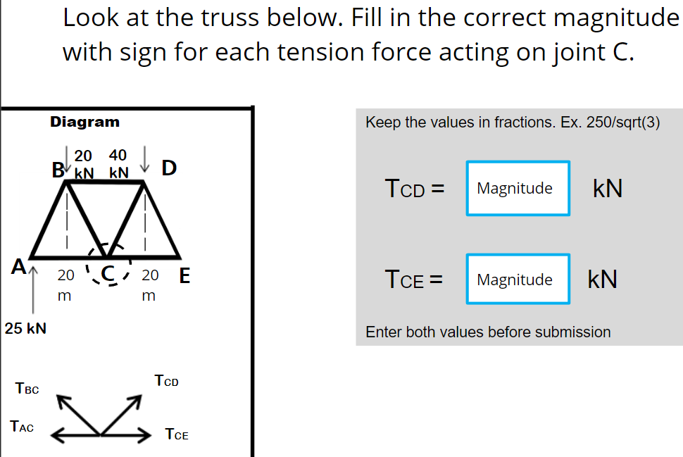 A
25 kN
TBC
TAC
Look at the truss below. Fill in the correct magnitude
with sign for each tension force acting on joint C.
Diagram
Keep the values in fractions. Ex. 250/sqrt(3)
BV
20 40
kN kN
TCD=
Magnitude KN
20 C 20 E
TCE =
Magnitude KN
m
Enter both values before submission
TCD
TCE