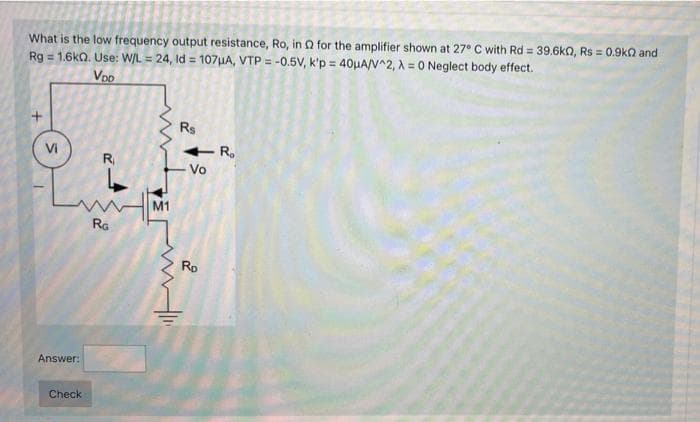 What is the low frequency output resistance, Ro, in Q for the amplifier shown at 27° C with Rd = 39.6kn, Rs = 0.9kQ and
Rg = 1.6ka. Use: W/L = 24, Id = 107HA, VTP = -0.5V, k'p = 40µA/V^2, A = 0 Neglect body effect.
Voo
Rs
- R.
Vo
Vi
R
M1
Ra
Rp
Answer:
Check
