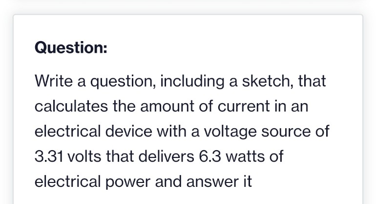 Question:
Write a question, including a sketch, that
calculates the amount of current in an
electrical device with a voltage source of
3.31 volts that delivers 6.3 watts of
electrical power and answer it