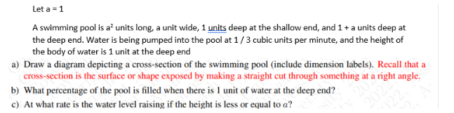 Let a = 1
A swimming pool is a² units long, a unit wide, 1 units deep at the shallow end, and 1 + a units deep at
the deep end. Water is being pumped into the pool at 1/3 cubic units per minute, and the height of
the body of water is 1 unit at the deep end
a) Draw a diagram depicting a cross-section of the swimming pool (include dimension labels). Recall that a
cross-section is the surface or shape exposed by making a straight cut through something at a right angle.
b) What percentage of the pool is filled when there is 1 unit of water at the deep end?
c) At what rate is the water level raising if the height is less or equal to a?
2022