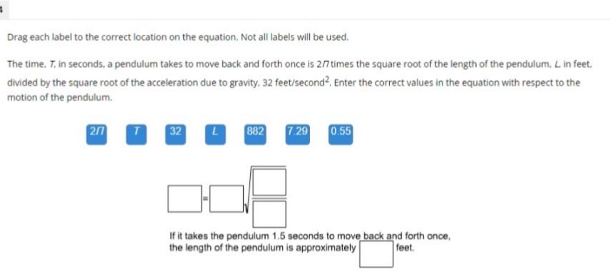 Drag each label to the correct location on the equation. Not all labels will be used.
The time, 7. in seconds, a pendulum takes to move back and forth once is 2/7 times the square root of the length of the pendulum, L. in feet,
divided by the square root of the acceleration due to gravity. 32 feet/second². Enter the correct values in the equation with respect to the
motion of the pendulum.
207
T
32 L
882
7.29
0.55
If it takes the pendulum 1.5 seconds to move back and forth once,
the length of the pendulum is approximately
feet.