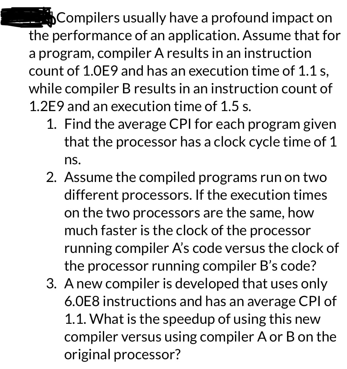 Compilers usually have a profound impact on
the performance of an application. Assume that for
a program, compiler A results in an instruction
count of 1.0E9 and has an execution time of 1.1 s,
while compiler B results in an instruction count of
1.2E9 and an execution time of 1.5 s.
1. Find the average CPI for each program given
that the processor has a clock cycle time of 1
ns.
2. Assume the compiled programs run on two
different processors. If the execution times
on the two processors are the same, how
much faster is the clock of the processor
running compiler A's code versus the clock of
the processor running compiler B's code?
3. A new compiler is developed that uses only
6.0E8 instructions and has an average CPI of
1.1. What is the speedup of using this new
compiler versus using compiler A or B on the
original processor?