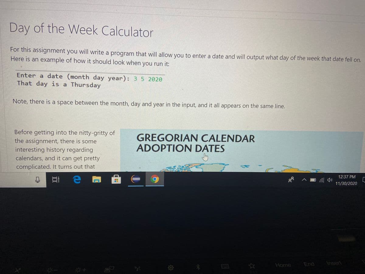 Day of the Week Calculator
For this assignment you will write a program that will allow you to enter a date and will output what day of the week that date fell on.
Here is an example of how it should look when you run it:
Enter a date (month day year): 35 2020
That day is a Thursday
Note, there is a space between the month, day and year in the input, and it all appears on the same line.
Before getting into the nitty-gritty of
the assignment, there is some
interesting history regarding
GREGORIAN CALENDAR
ADOPTION DATES
calendars, and it can get pretty
complicated. It turns out that
12:37 PM
11/30/2020
Home
End
Insert
