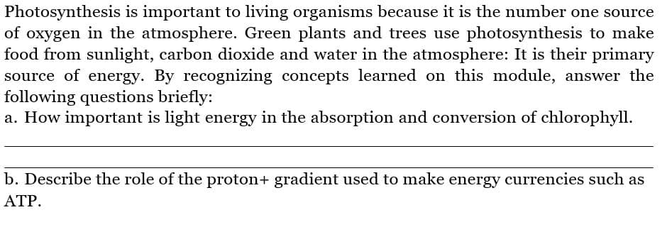 Photosynthesis is important to living organisms because it is the number one source
of oxygen in the atmosphere. Green plants and trees use photosynthesis to make
food from sunlight, carbon dioxide and water in the atmosphere: It is their primary
source of energy. By recognizing concepts learned on this module, answer the
following questions briefly:
a. How important is light energy in the absorption and conversion of chlorophyll.
b. Describe the role of the proton+ gradient used to make energy currencies such as
ATP.
