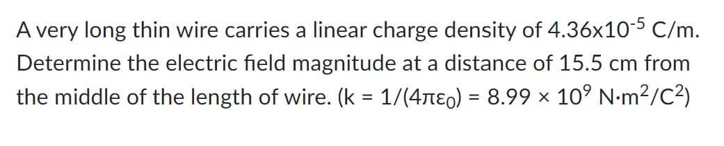 A very long thin wire carries a linear charge density of 4.36x10-5 C/m.
Determine the electric field magnitude at a distance of 15.5 cm from
the middle of the length of wire. (k = 1/(4µɛ) = 8.99 × 10⁹ N·m²/C²)