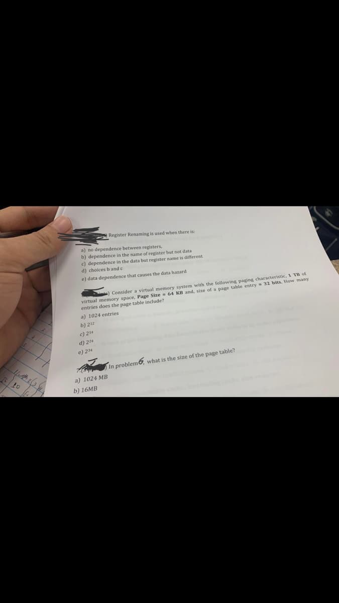 11th 2 (3.4
Ex
a) no dependence between registers,
b) dependence in the name of register but not data
c) dependence in the data but register name is different
d) choices b and c
e) data dependence that causes the data hazard
Consider a virtual memory system with the following paging characteristic, 1 TB of
virtual memory space, Page Size= 64 KB and, size of a page table entry 32 bits, How many
entries does the page table include?
a) 1024 entries
b) 212
c) 214
Register Renaming is used when there is:
d) 224
e) 234
a) 1024 MB
b) 16MB
In problem, what is the size of the page table?