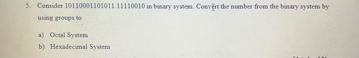 5. Consider 10110001101011.11110010 in binary system. Convert the number from the binary system by
using groups to
a) Octal System
b) Hexadecimal System