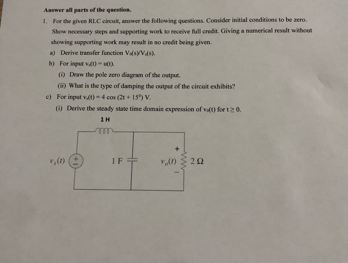 Answer all parts of the question.
1. For the given RLC circuit, answer the following questions. Consider initial conditions to be zero.
Show necessary steps and supporting work to receive full credit. Giving a numerical result without
showing supporting work may result in no credit being given.
a) Derive transfer function Vo(s)/Vs(s).
b)
For input vs(t) = u(t).
(i) Draw the pole zero diagram of the output.
(ii) What is the type of damping the output of the circuit exhibits?
c) For input vs(t) = 4 cos (2t +15°) V.
(i) Derive the steady state time domain expression of vo(t) for t≥ 0.
1 H
vs(t)
1F+
+
vo(t)
www.
292