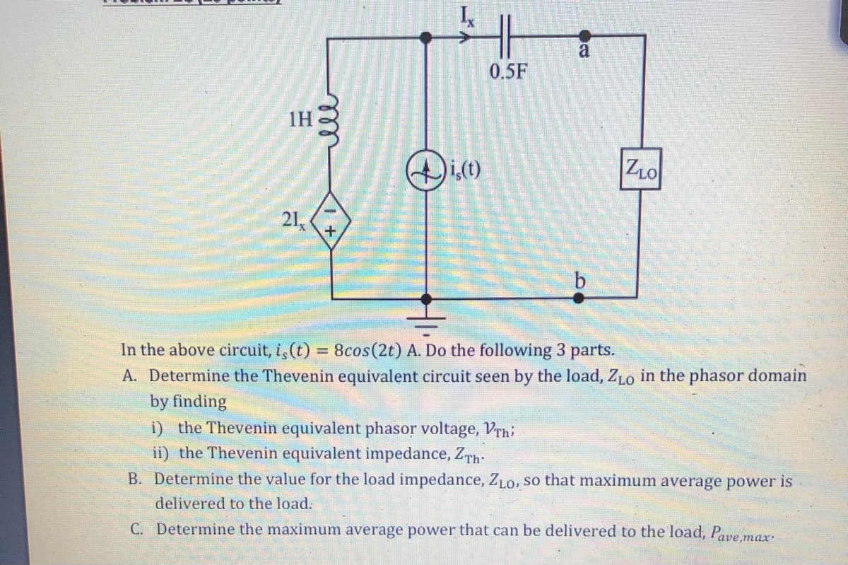 1H
21,
ell
+
i,(t)
0.5F
a
ZLO
In the above circuit, i, (t) = 8cos (2t) A. Do the following 3 parts.
A. Determine the Thevenin equivalent circuit seen by the load, ZLO in the phasor domain
by finding
i) the Thevenin equivalent phasor voltage, Vrhi
ii) the Thevenin equivalent impedance, ZTh.
B. Determine the value for the load impedance, ZLO, so that maximum average power is
delivered to the load.
C. Determine the maximum average power that can be delivered to the load, Pave,max