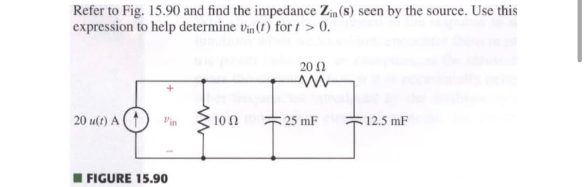 Refer to Fig. 15.90 and find the impedance Zin (s) seen by the source. Use this
expression to help determine vin (t) for t > 0.
20 u(t) A (1 Vin
FIGURE 15.90
10 Ω
2002
25 mF
12.5 mF