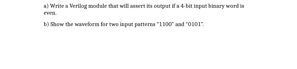 a) Write a Verilog module that will assert its output if a 4-bit input binary word is
even.
b) Show the waveform for two input patterns "1100" and "0101".