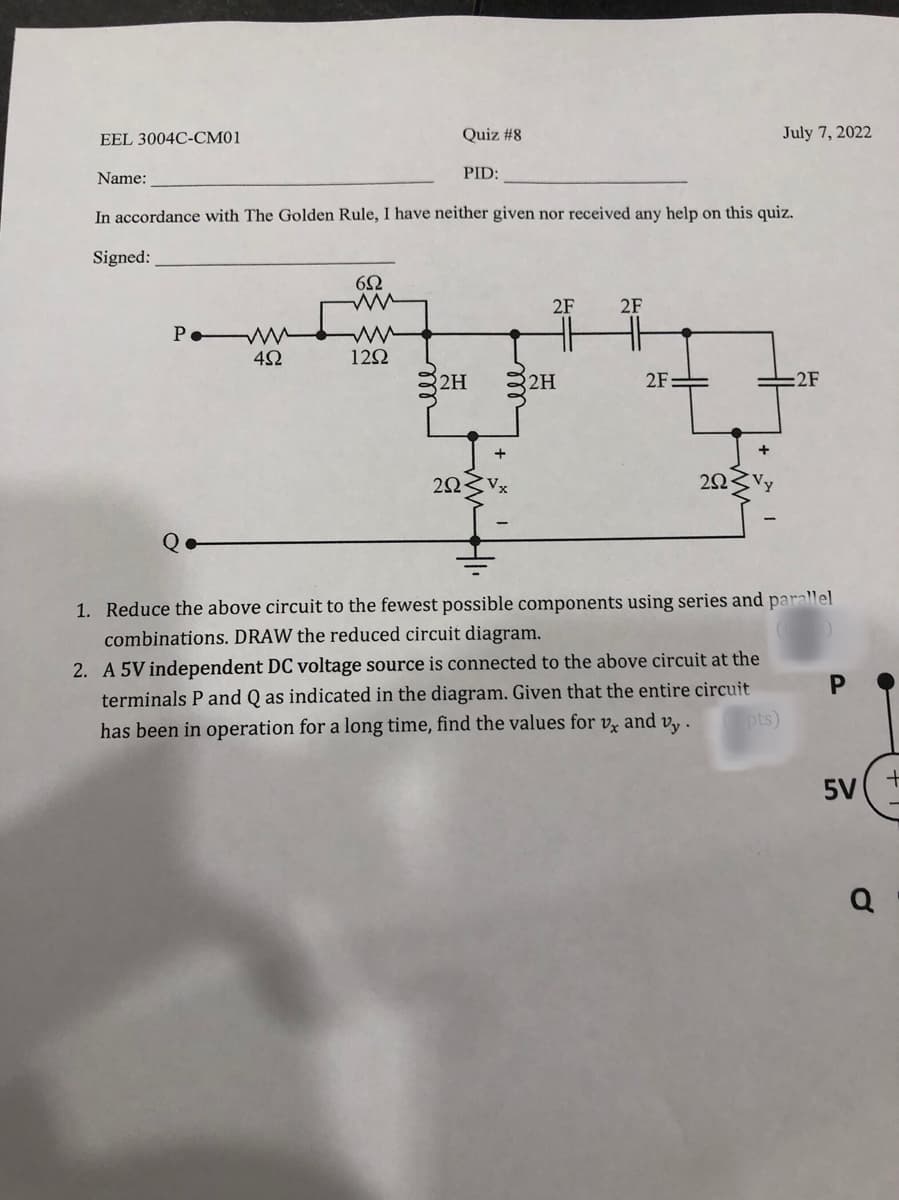 EEL 3004C-CM01
Name:
PWM
452
652
ww
Quiz #8
In accordance with The Golden Rule, I have neither given nor received any help on this quiz.
Signed:
1292
PID:
2H
2523
2F
2H
2F
2F-
July 7, 2022
292
=2F
1. Reduce the above circuit to the fewest possible components using series and parallel
combinations. DRAW the reduced circuit diagram.
2. A 5V independent DC voltage source is connected to the above circuit at the
terminals P and Q as indicated in the diagram. Given that the entire circuit
has been in operation for a long time, find the values for vx and vy.
pts)
P
5V
Q
+