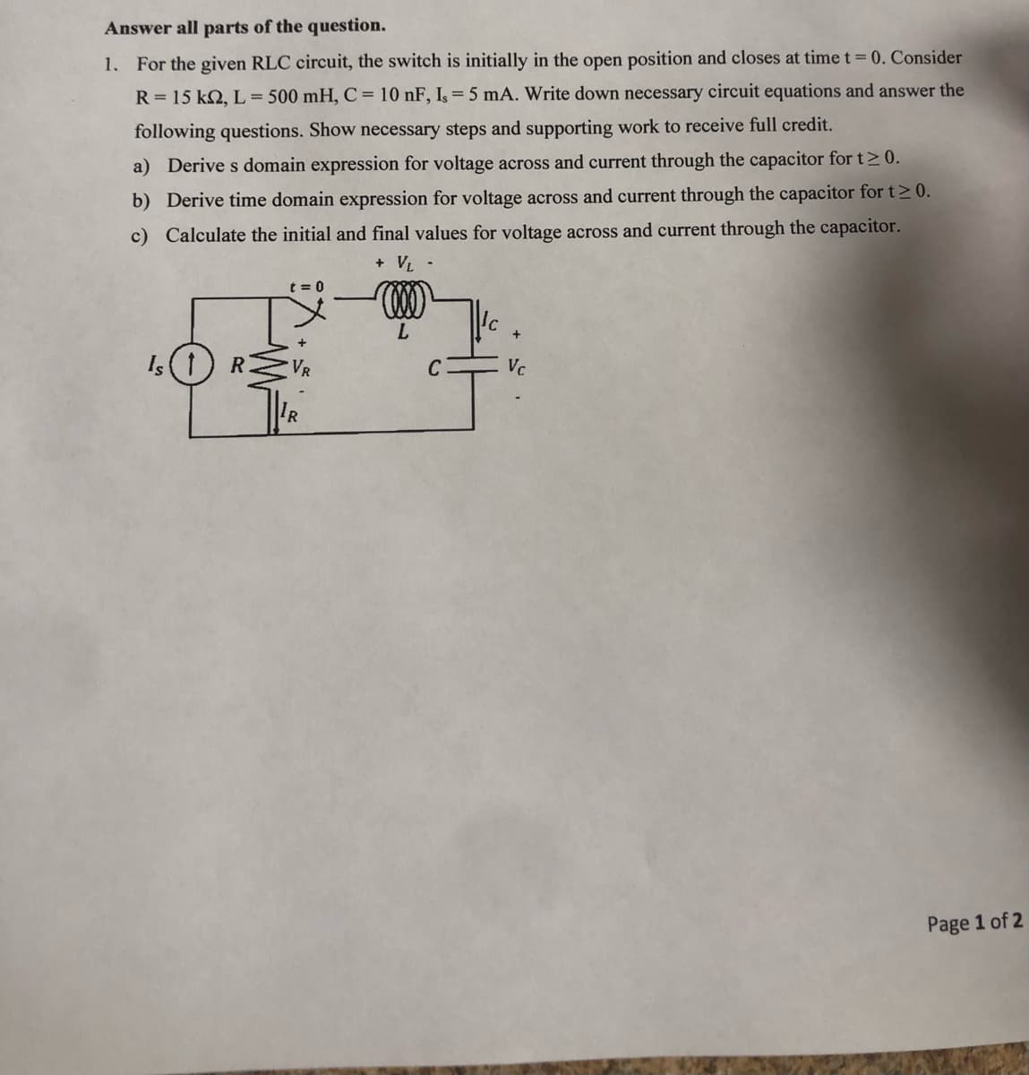 Answer all parts of the question.
1. For the given RLC circuit, the switch is initially in the open position and closes at time t = 0. Consider
R = 15 k2, L = 500 mH, C = 10 nF, Is = 5 mA. Write down necessary circuit equations and answer the
following questions. Show necessary steps and supporting work to receive full credit.
a) Derive s domain expression for voltage across and current through the capacitor for t≥ 0.
b) Derive time domain expression for voltage across and current through the capacitor for t≥ 0.
c) Calculate the initial and final values for voltage across and current through the capacitor.
+ VL -
Is (1) R
t=0
L
C
+
Vc
Page 1 of 2