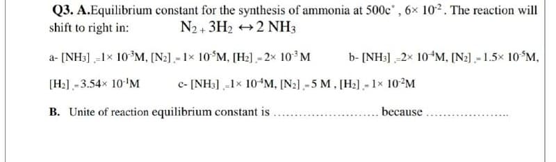 Q3. A.Equilibrium constant for the synthesis of ammonia at 500c', 6x 102. The reaction will
shift to right in:
N2+ 3H2 +2 NH3
a- [NH3] -1x 10*M, [N2] .- 1x 10$M, [H2].- 2x 10 M
b- [NH:] -2x 10*M, [N2).- 1.5x 10 M,
[H2] -3.54x 10'M
c- [NH:] -1x 10*M, [N2] -5 M, [H2] - 1× 10?M
B. Unite of reaction equilibrium constant is
because

