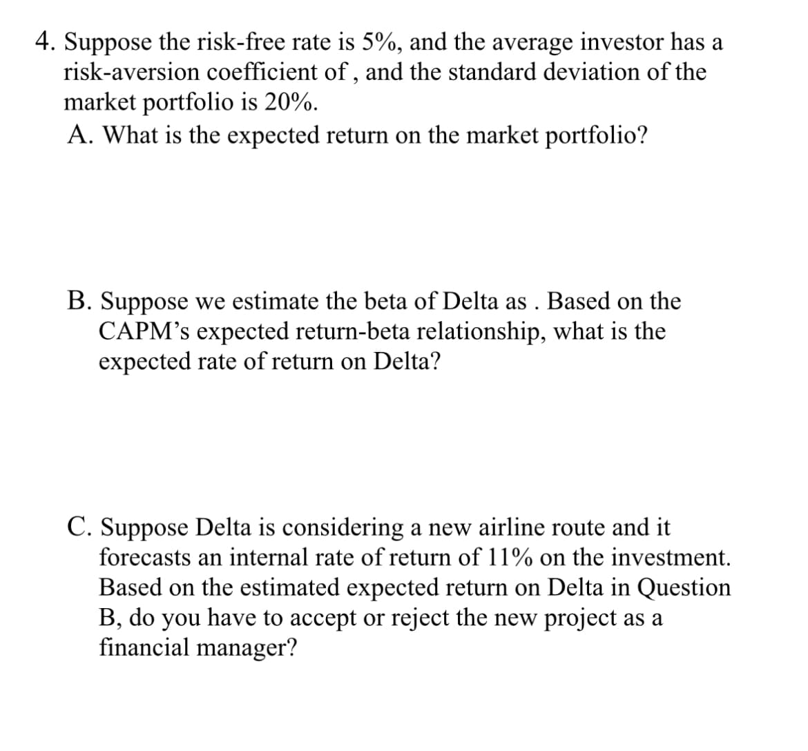 4. Suppose the risk-free rate is 5%, and the average investor has a
risk-aversion coefficient of, and the standard deviation of the
market portfolio is 20%.
A. What is the expected return on the market portfolio?
B. Suppose we estimate the beta of Delta as. Based on the
CAPM's expected return-beta relationship, what is the
expected rate of return on Delta?
C. Suppose Delta is considering a new airline route and it
forecasts an internal rate of return of 11% on the investment.
Based on the estimated expected return on Delta in Question
B, do you have to accept or reject the new project as a
financial manager?