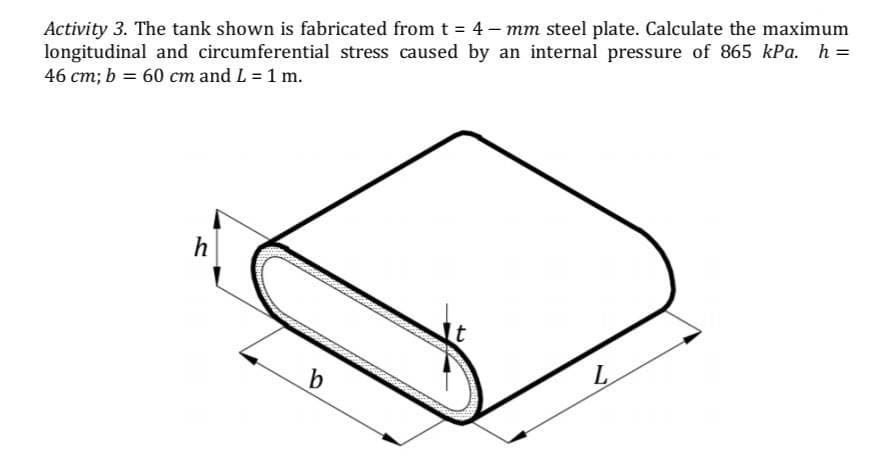 Activity 3. The tank shown is fabricated from t = 4- mm steel plate. Calculate the maximum
longitudinal and circumferential stress caused by an internal pressure of 865 kPa. h =
46 cm; b = 60 cm and L = 1 m.
h
L
