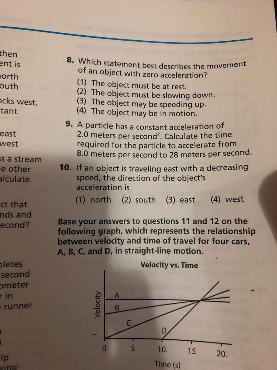 8. Which statement best describes the movement
then
ent is
of an object with zero acceleration?
orth
outh
ocks west,
(1) The object must be at rest.
(2) The object must be slowing down.
(3) The object may be speeding up.
(4) The object may be in motion.
tant
9. A particle has a constant acceleration of
2.0 meters per second?. Calculate the time
required for the particle to accelerate from
8.0 meters per second to 28 meters per second.
east
west
Es a stream
e other
10. If an object is traveling east with a decreasing
speed, the direction of the object's
acceleration is
alculate
(1) north
(2) south
(3) east
(4) west
ct that
nds and
econd?
Base your answers to questions 11 and 12 on the
following graph, which represents the relationship
between velocity and time of travel for four cars,
A, B, C, and D, in straight-line motion.
pletes
Velocity vs. Time
second
ometer
r in
e runner
B.
01
10.
15
20.
ip
Time (s)
ving
Velocity
D.
