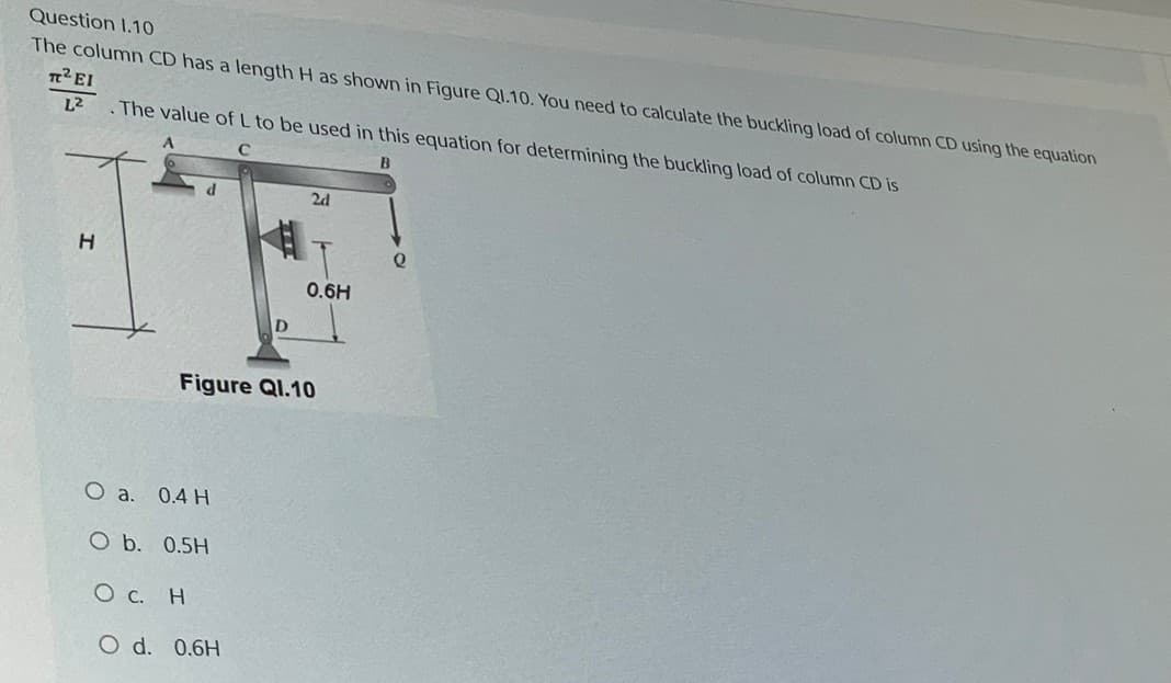 Question 1.10
The column CD has a length H as shown in Figure Q1.10. You need to calculate the buckling load of column CD using the equation
T² EI
L² .The value of L to be used in this equation for determining the buckling load of column CD is
B
2d
H
0.6H
Figure Q1.10
O a. 0.4 H
O b. 0.5H
О с. Н
O d. 0.6H
e